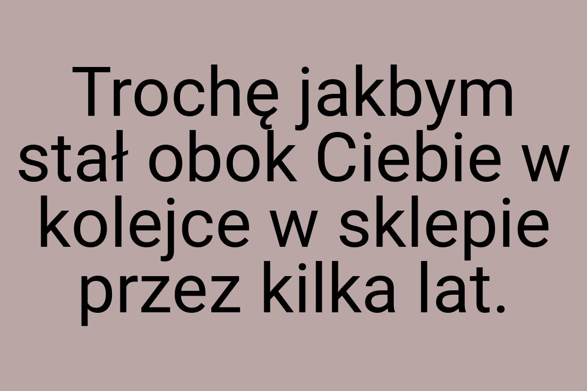 Trochę jakbym stał obok Ciebie w kolejce w sklepie przez