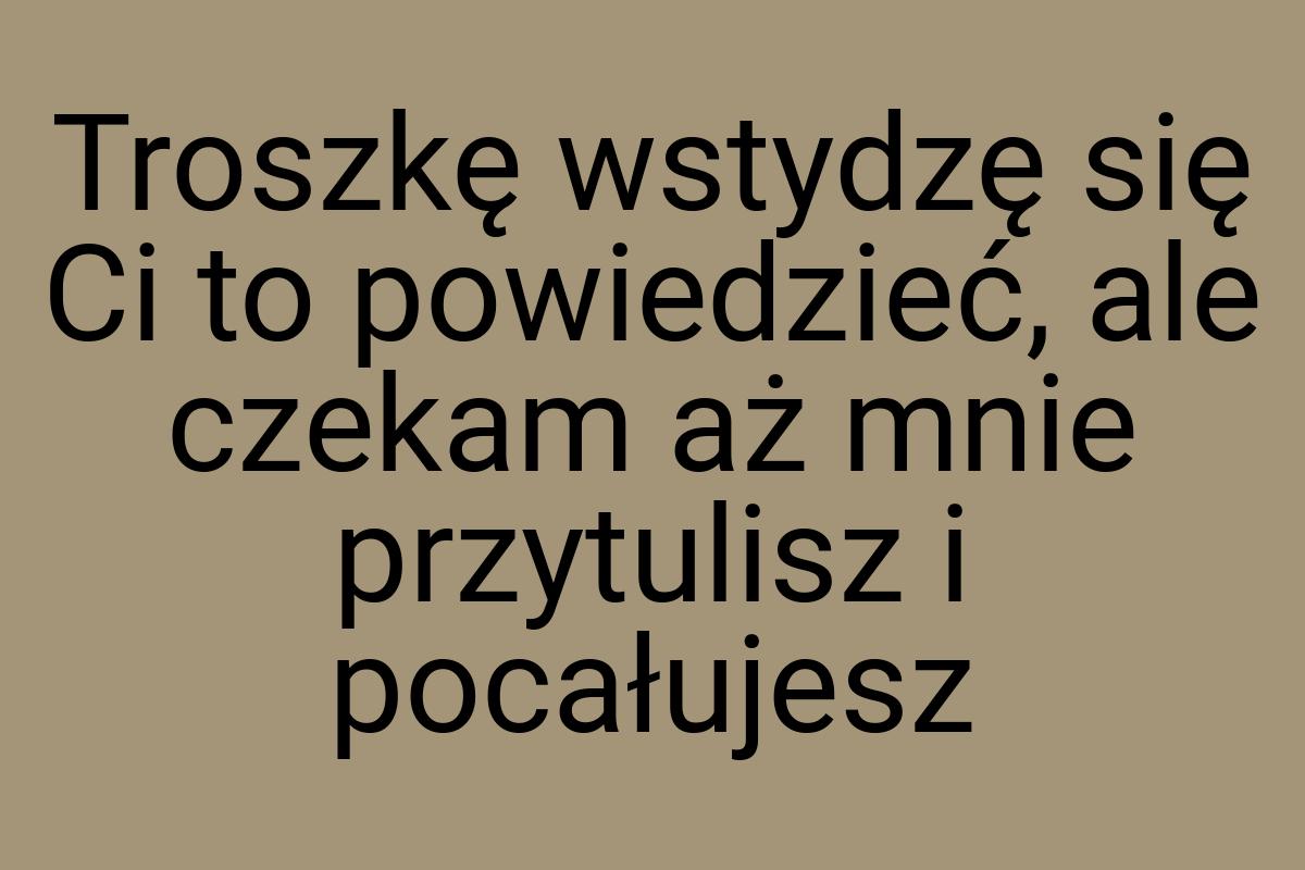 Troszkę wstydzę się Ci to powiedzieć, ale czekam aż mnie