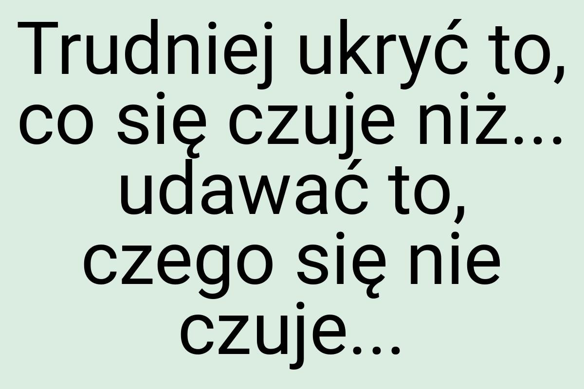 Trudniej ukryć to, co się czuje niż... udawać to, czego się