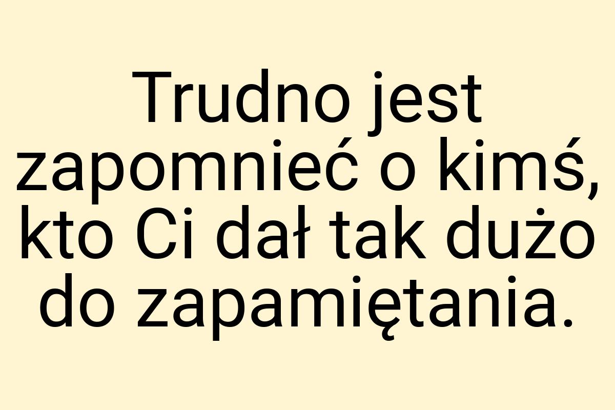 Trudno jest zapomnieć o kimś, kto Ci dał tak dużo do