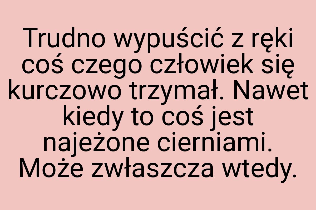 Trudno wypuścić z ręki coś czego człowiek się kurczowo