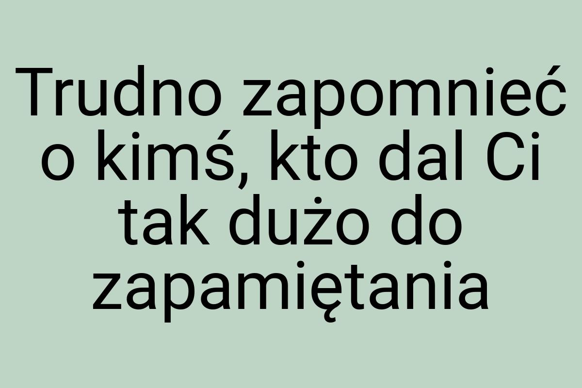 Trudno zapomnieć o kimś, kto dal Ci tak dużo do zapamiętania