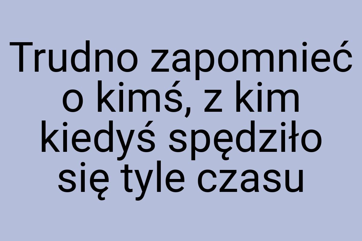 Trudno zapomnieć o kimś, z kim kiedyś spędziło się tyle