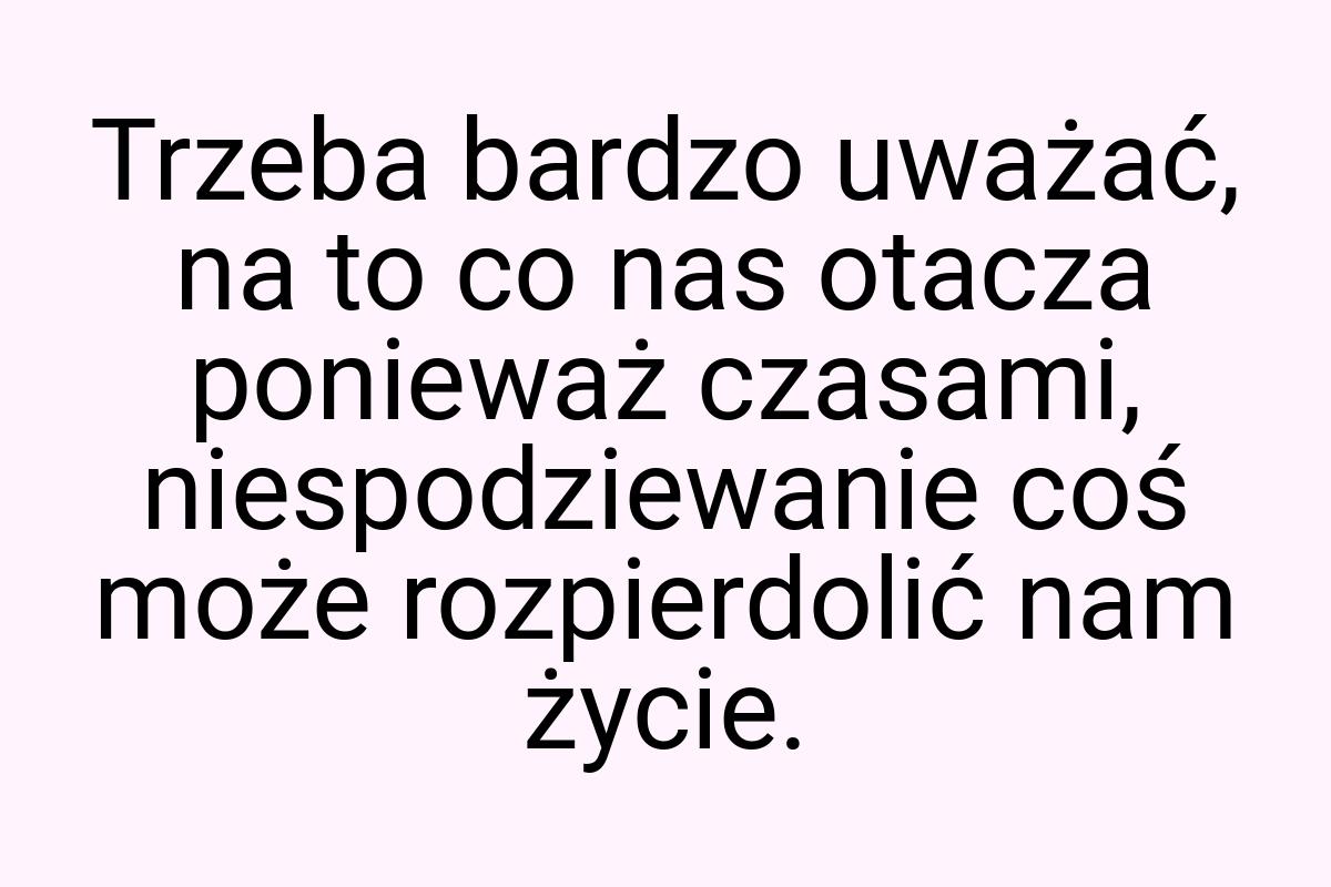 Trzeba bardzo uważać, na to co nas otacza ponieważ czasami