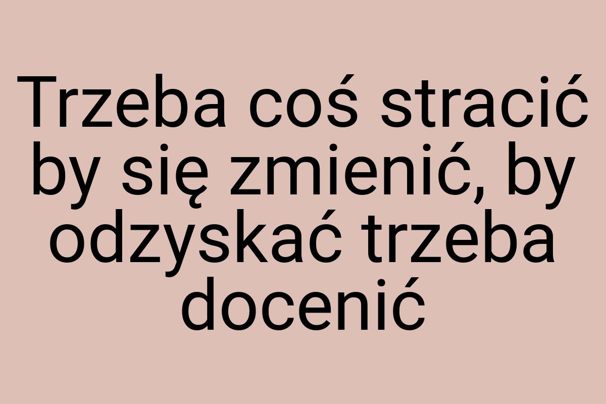 Trzeba coś stracić by się zmienić, by odzyskać trzeba