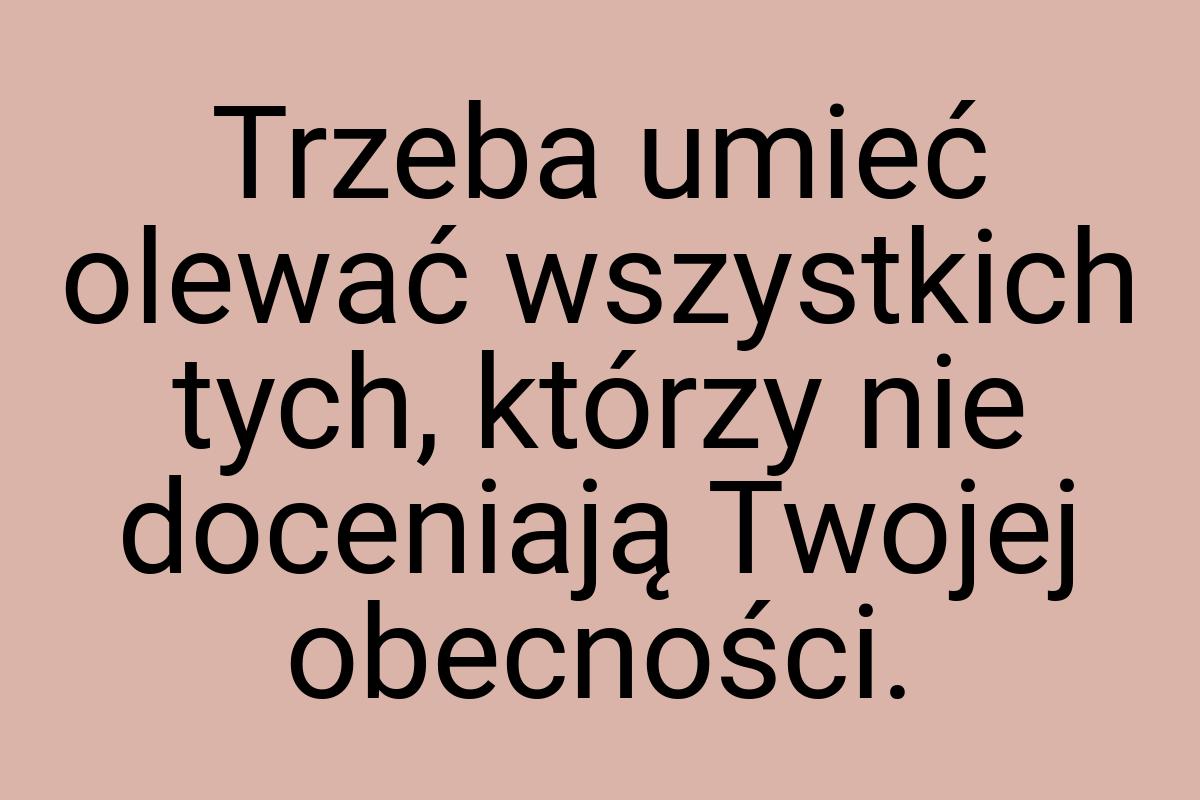 Trzeba umieć olewać wszystkich tych, którzy nie doceniają