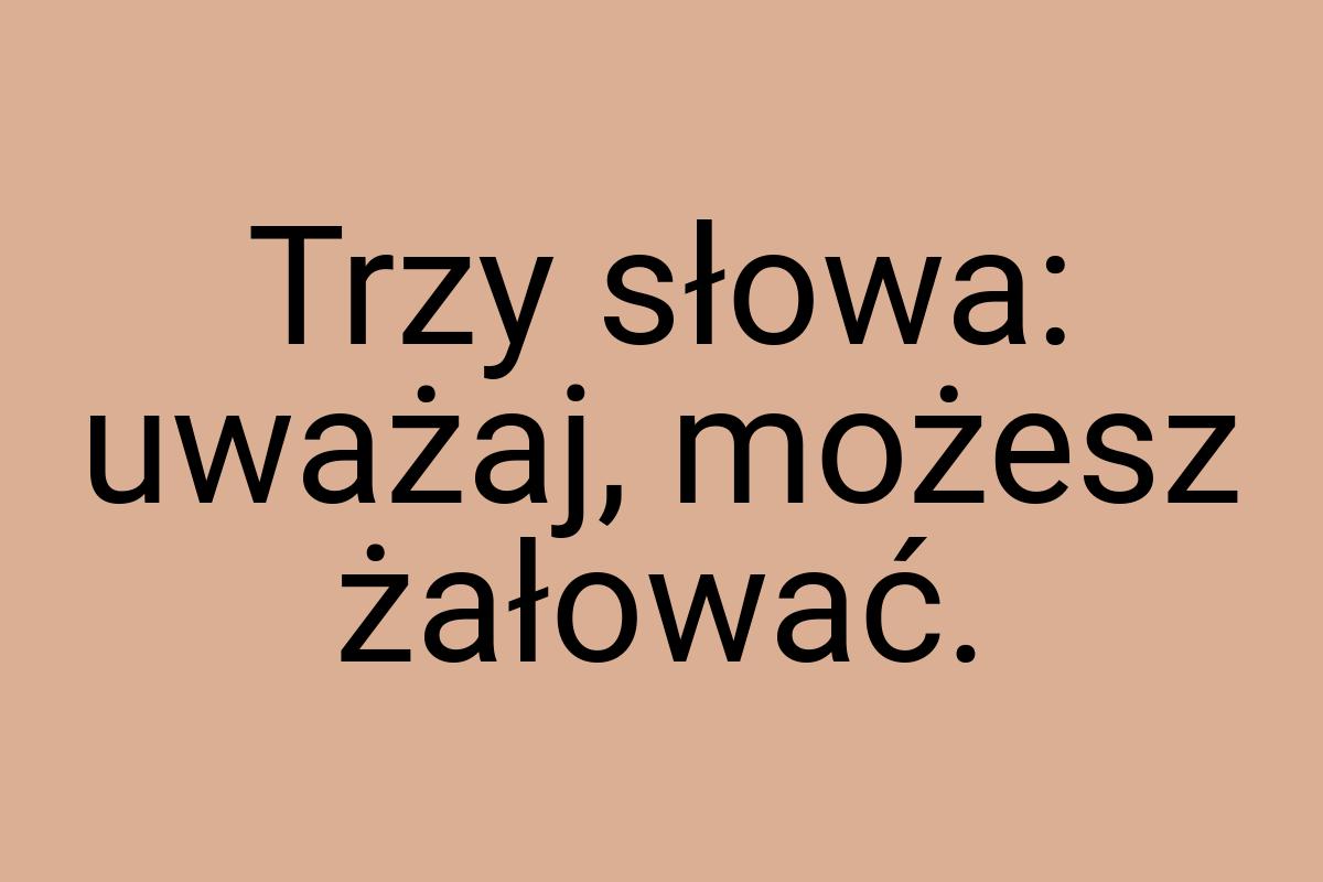 Trzy słowa: uważaj, możesz żałować