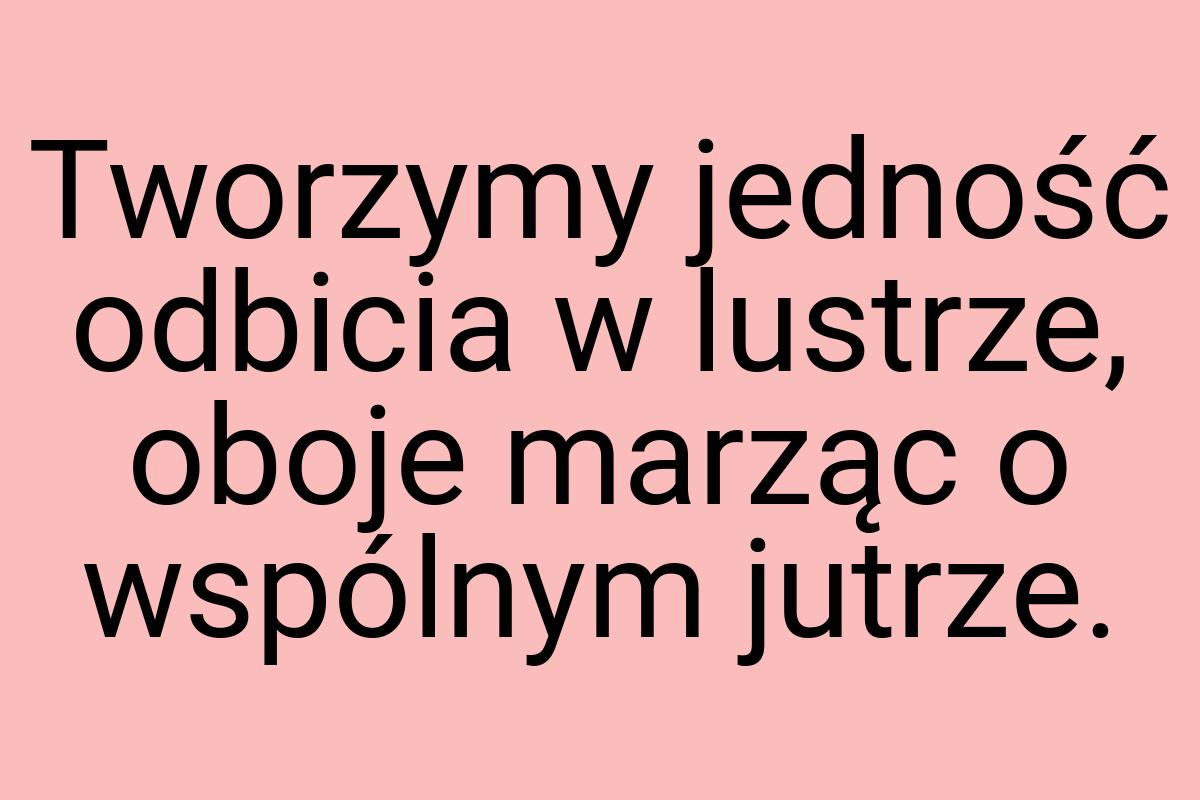 Tworzymy jedność odbicia w lustrze, oboje marząc o wspólnym