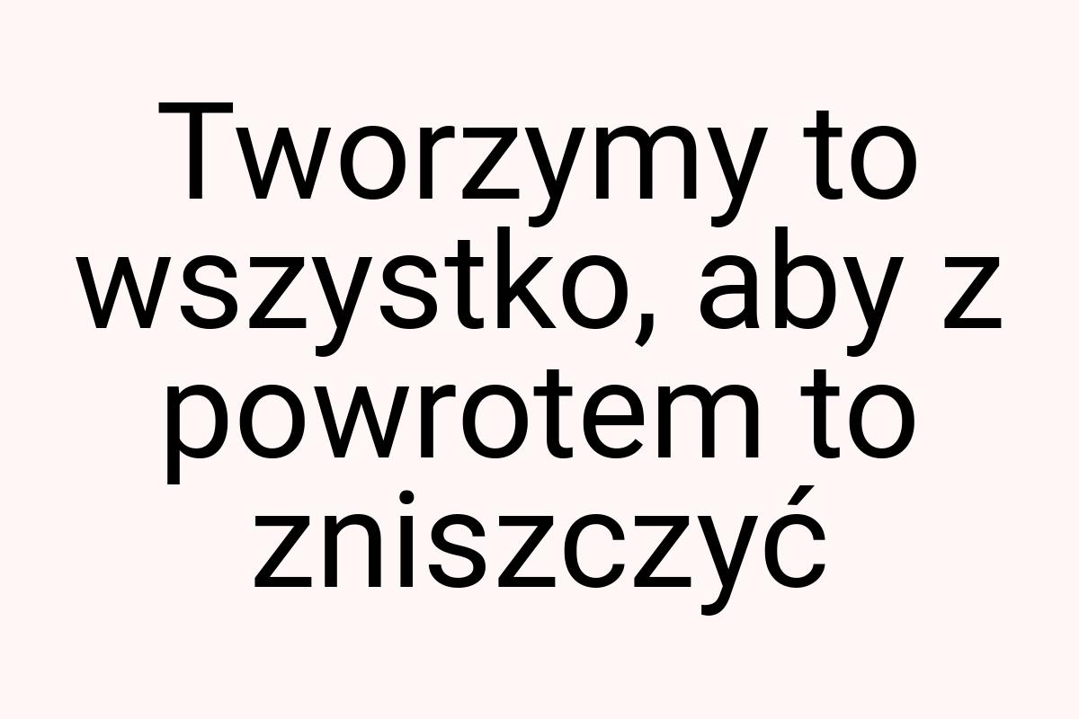 Tworzymy to wszystko, aby z powrotem to zniszczyć