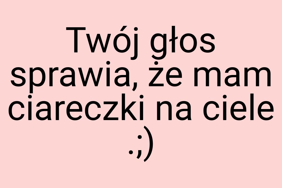 Twój głos sprawia, że mam ciareczki na ciele