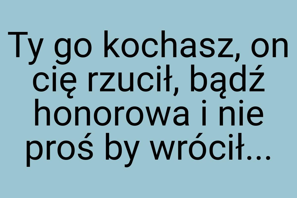 Ty go kochasz, on cię rzucił, bądź honorowa i nie proś by