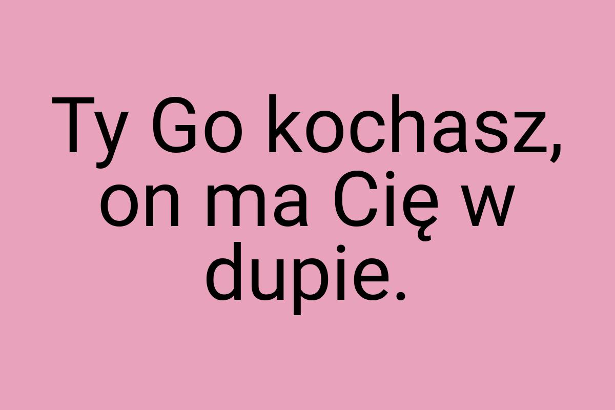 Ty Go kochasz, on ma Cię w dupie