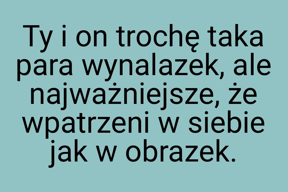 Ty i on trochę taka para wynalazek, ale najważniejsze, że