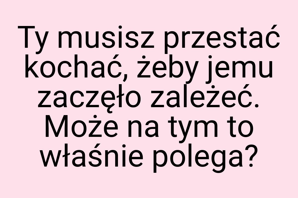 Ty musisz przestać kochać, żeby jemu zaczęło zależeć. Może