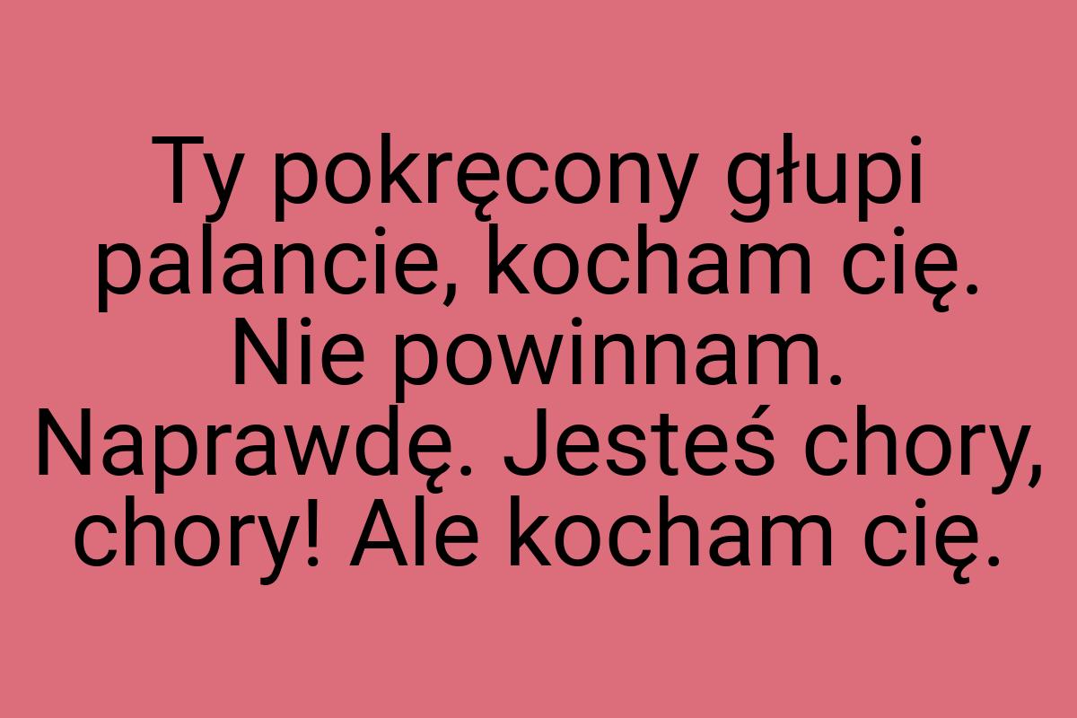 Ty pokręcony głupi palancie, kocham cię. Nie powinnam