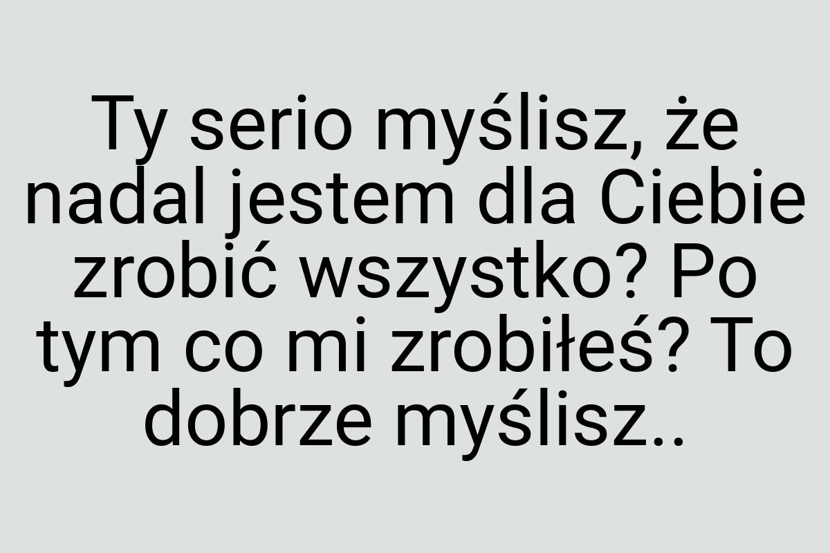 Ty serio myślisz, że nadal jestem dla Ciebie zrobić