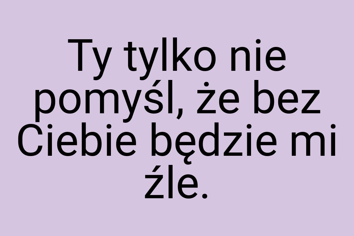 Ty tylko nie pomyśl, że bez Ciebie będzie mi źle