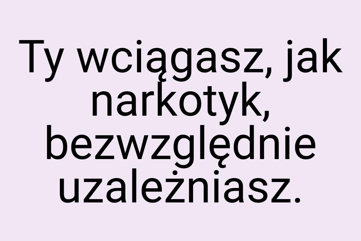 Ty wciągasz, jak narkotyk, bezwzględnie uzależniasz