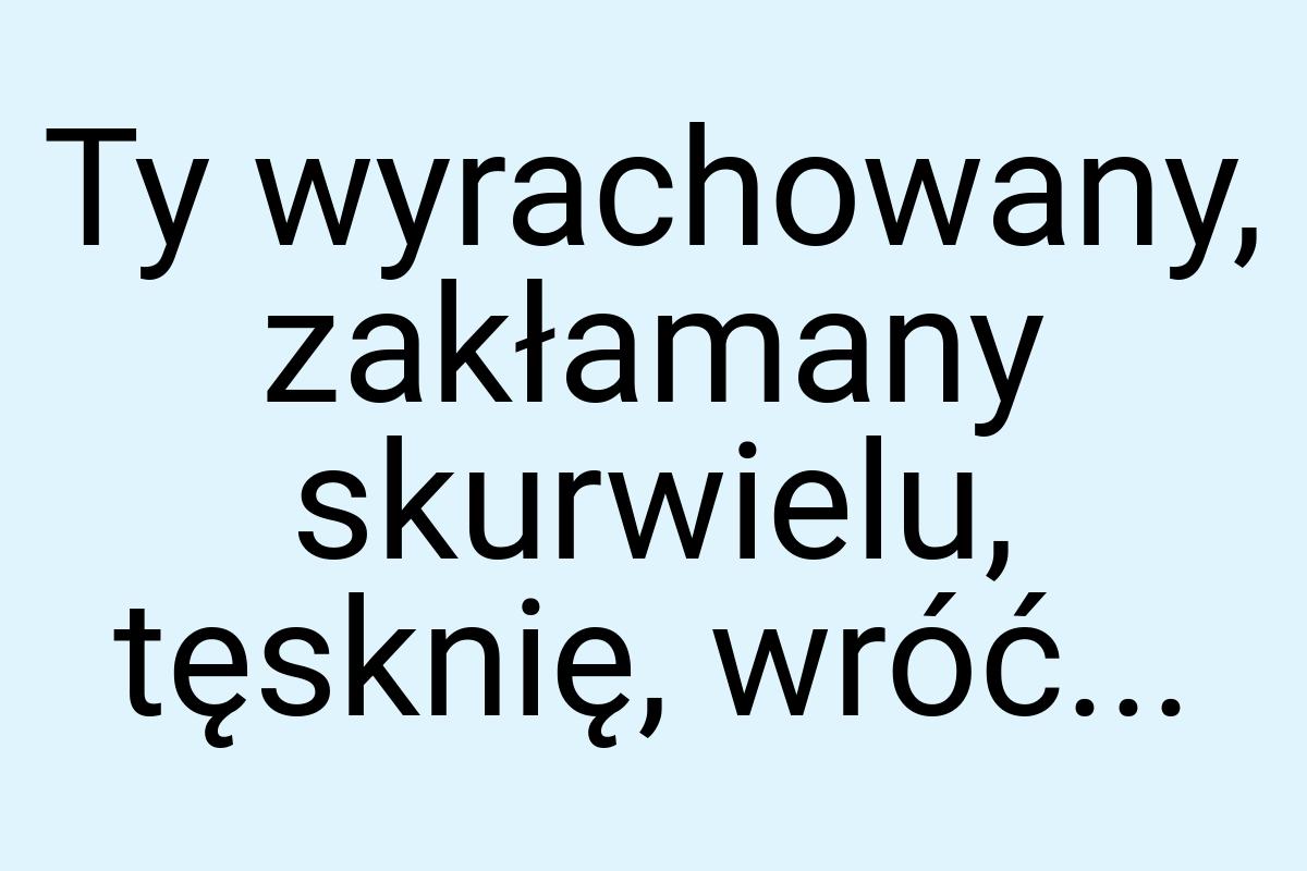 Ty wyrachowany, zakłamany skurwielu, tęsknię, wróć