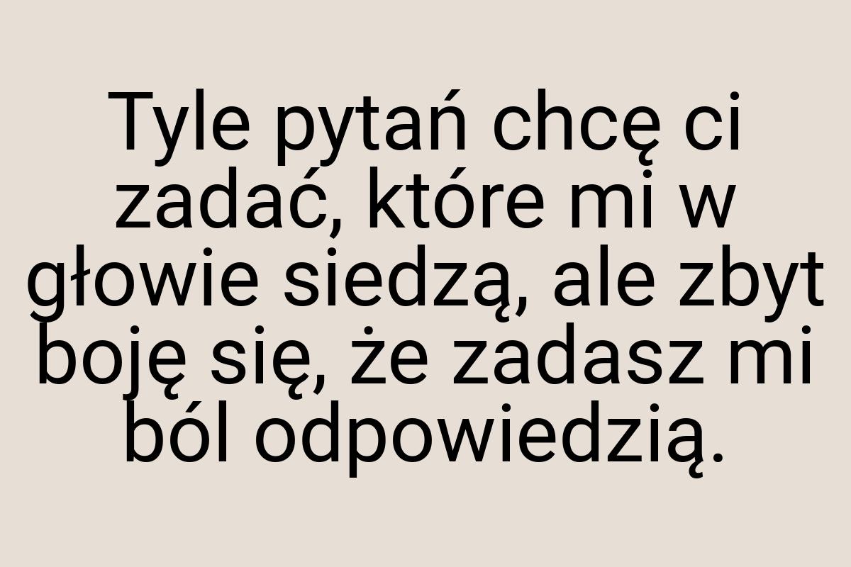 Tyle pytań chcę ci zadać, które mi w głowie siedzą, ale