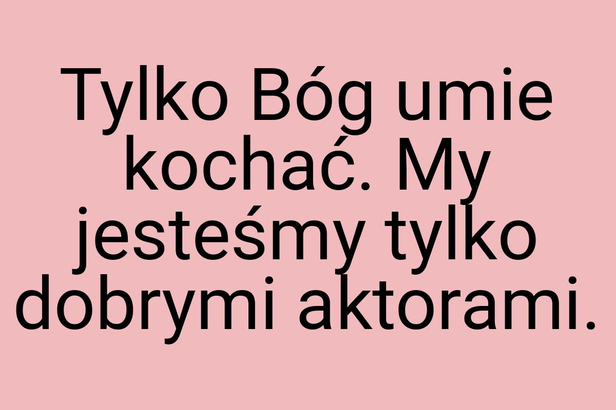 Tylko Bóg umie kochać. My jesteśmy tylko dobrymi aktorami