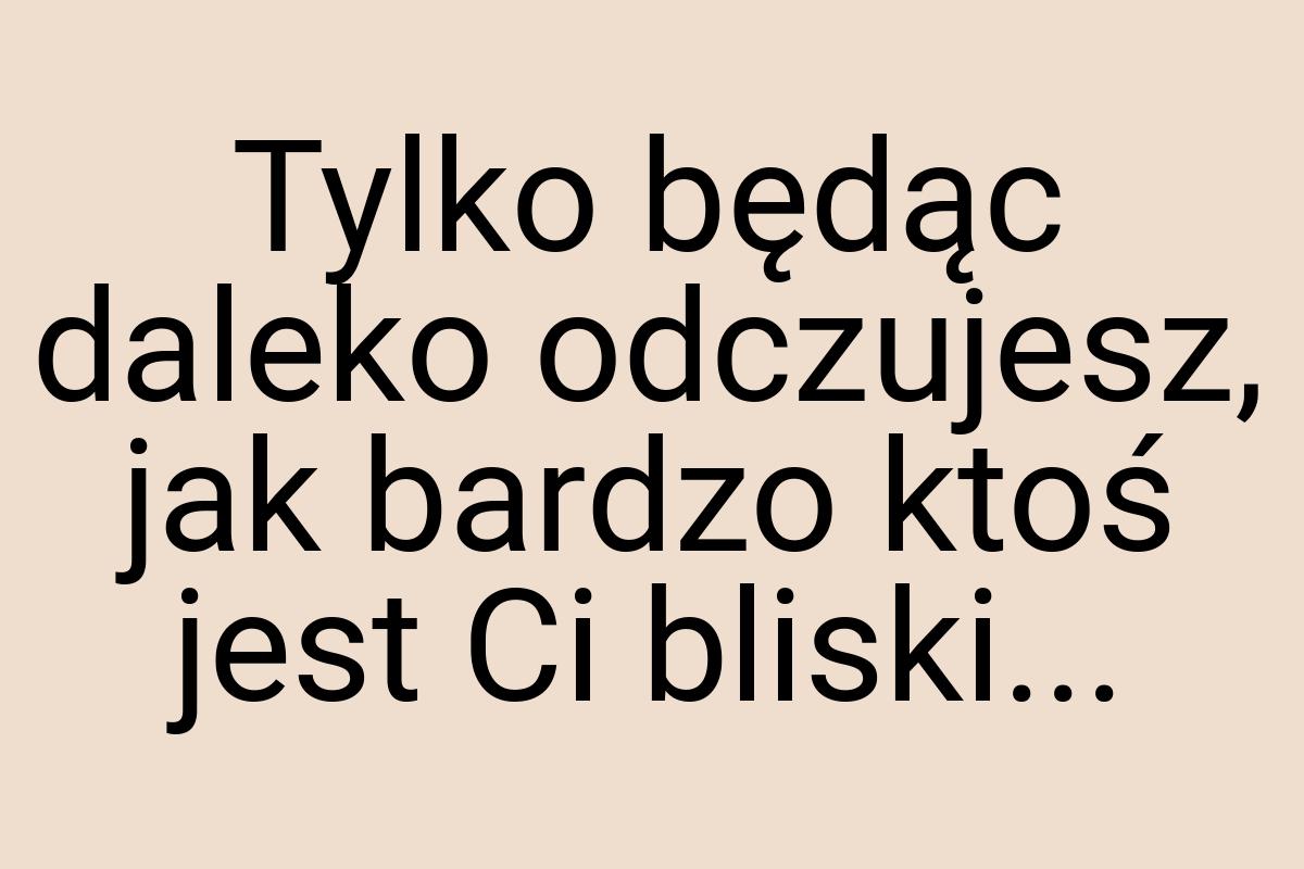 Tylko będąc daleko odczujesz, jak bardzo ktoś jest Ci