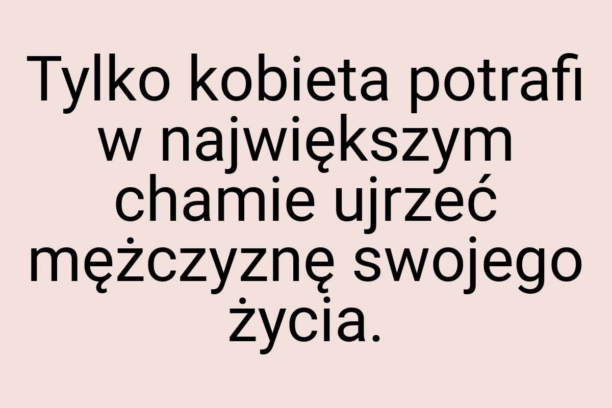 Tylko kobieta potrafi w największym chamie ujrzeć mężczyznę