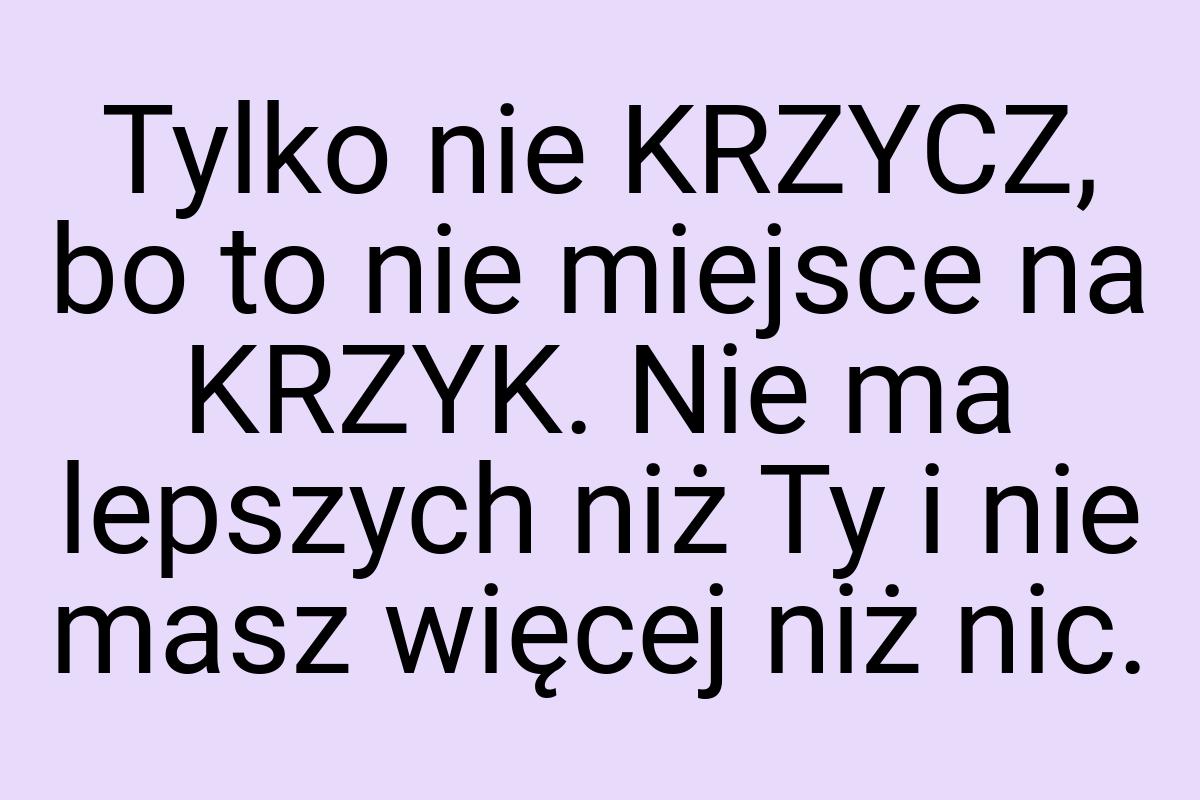 Tylko nie KRZYCZ, bo to nie miejsce na KRZYK. Nie ma