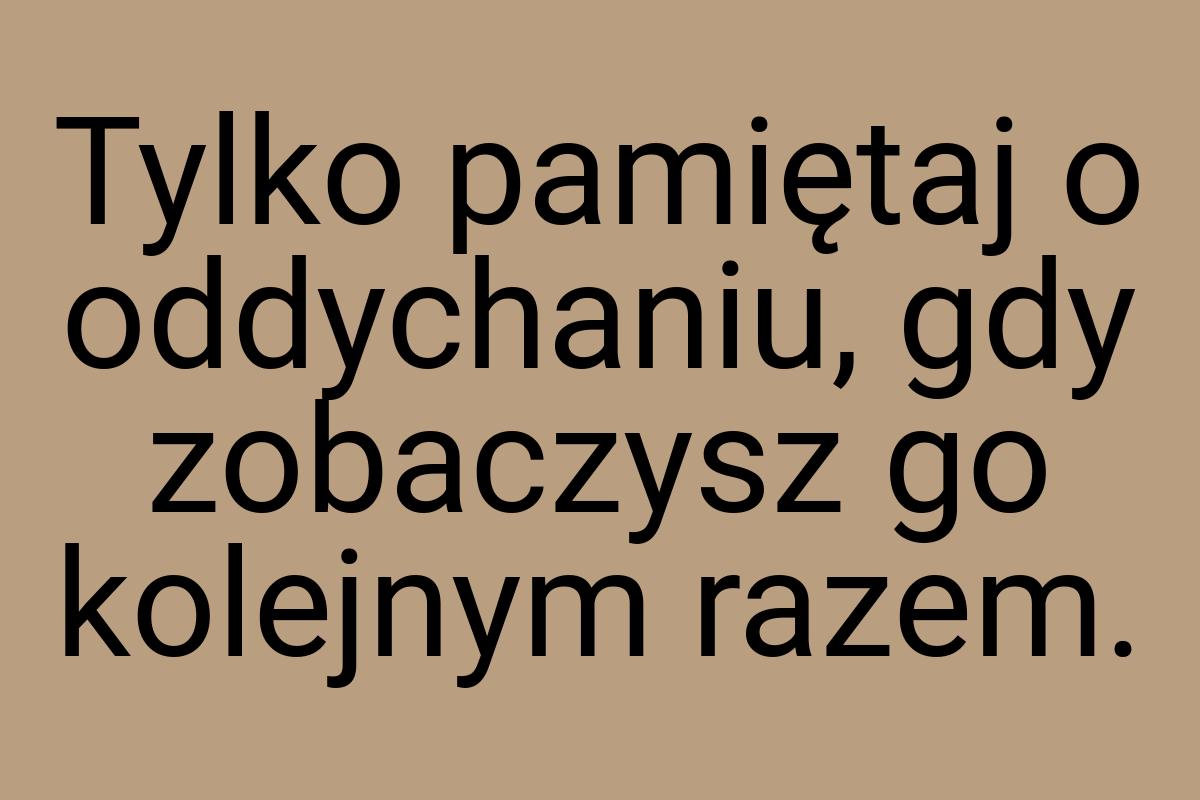 Tylko pamiętaj o oddychaniu, gdy zobaczysz go kolejnym