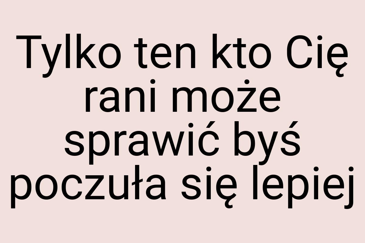 Tylko ten kto Cię rani może sprawić byś poczuła się lepiej