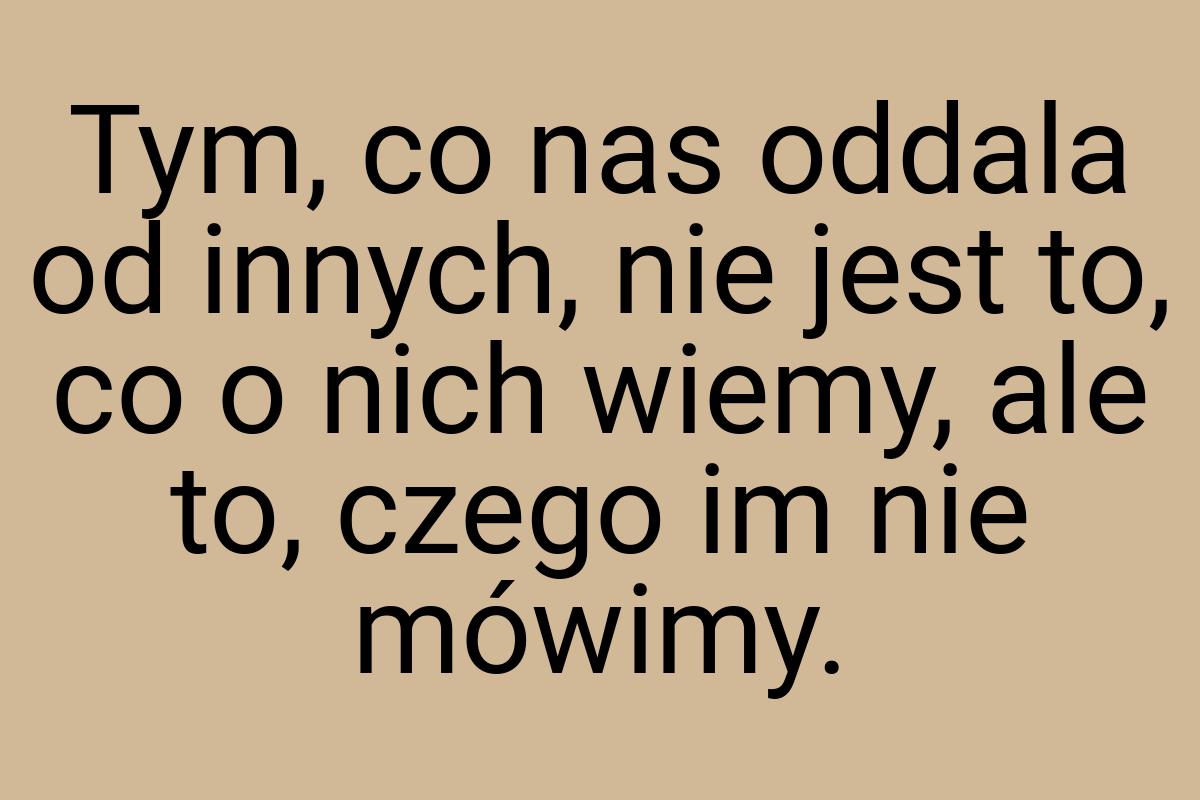 Tym, co nas oddala od innych, nie jest to, co o nich wiemy