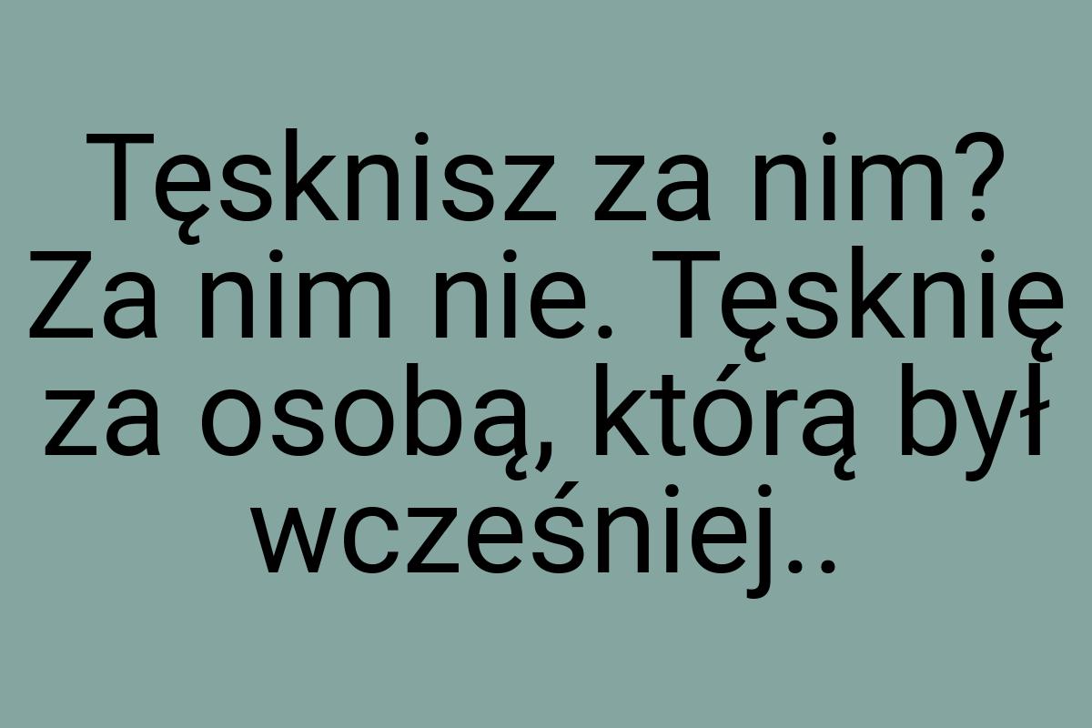 Tęsknisz za nim? Za nim nie. Tęsknię za osobą, którą był