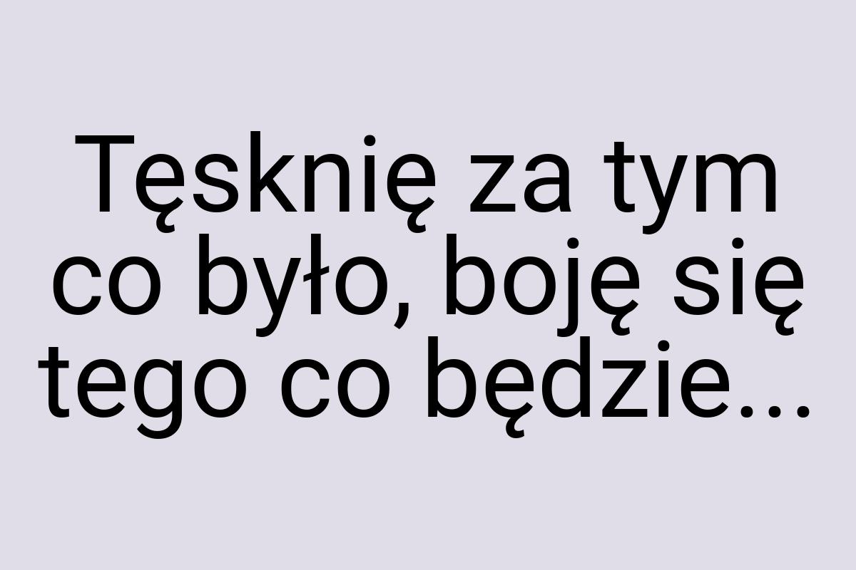 Tęsknię za tym co było, boję się tego co będzie