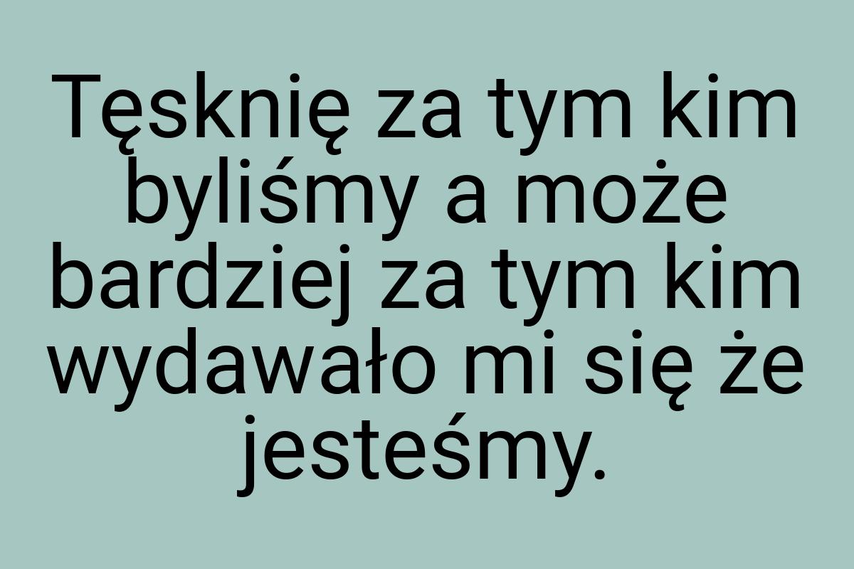 Tęsknię za tym kim byliśmy a może bardziej za tym kim