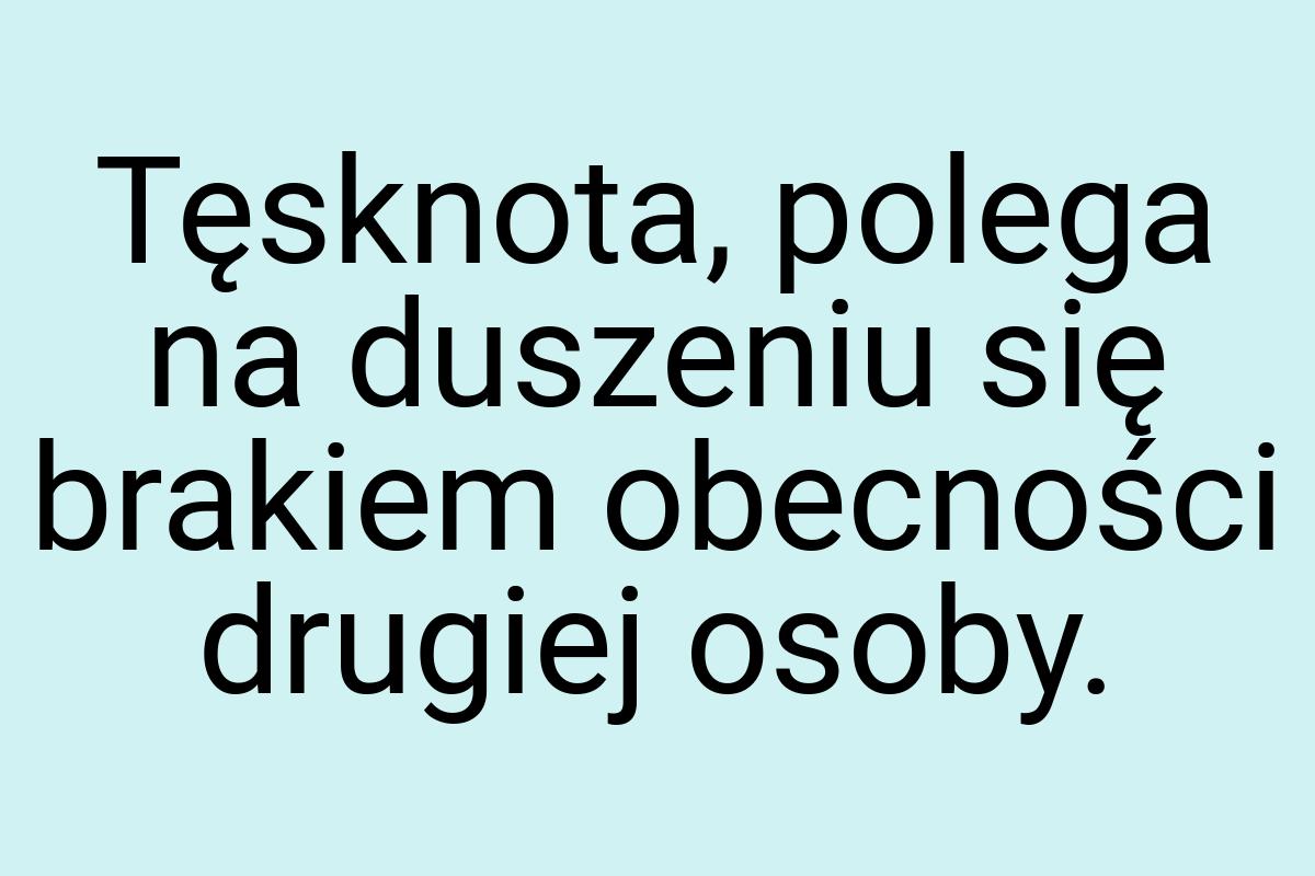 Tęsknota, polega na duszeniu się brakiem obecności drugiej