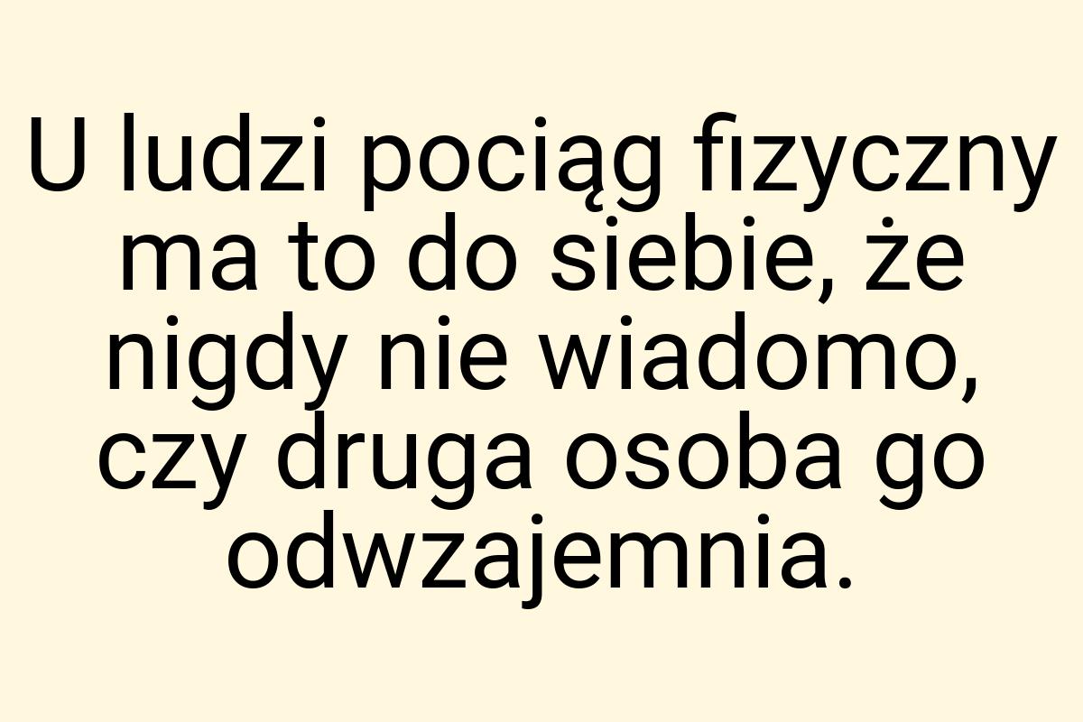 U ludzi pociąg fizyczny ma to do siebie, że nigdy nie