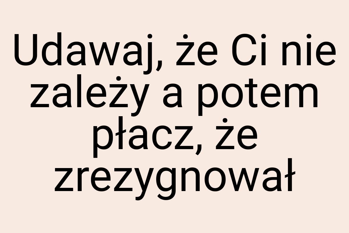 Udawaj, że Ci nie zależy a potem płacz, że zrezygnował