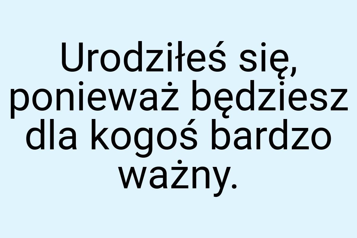 Urodziłeś się, ponieważ będziesz dla kogoś bardzo ważny