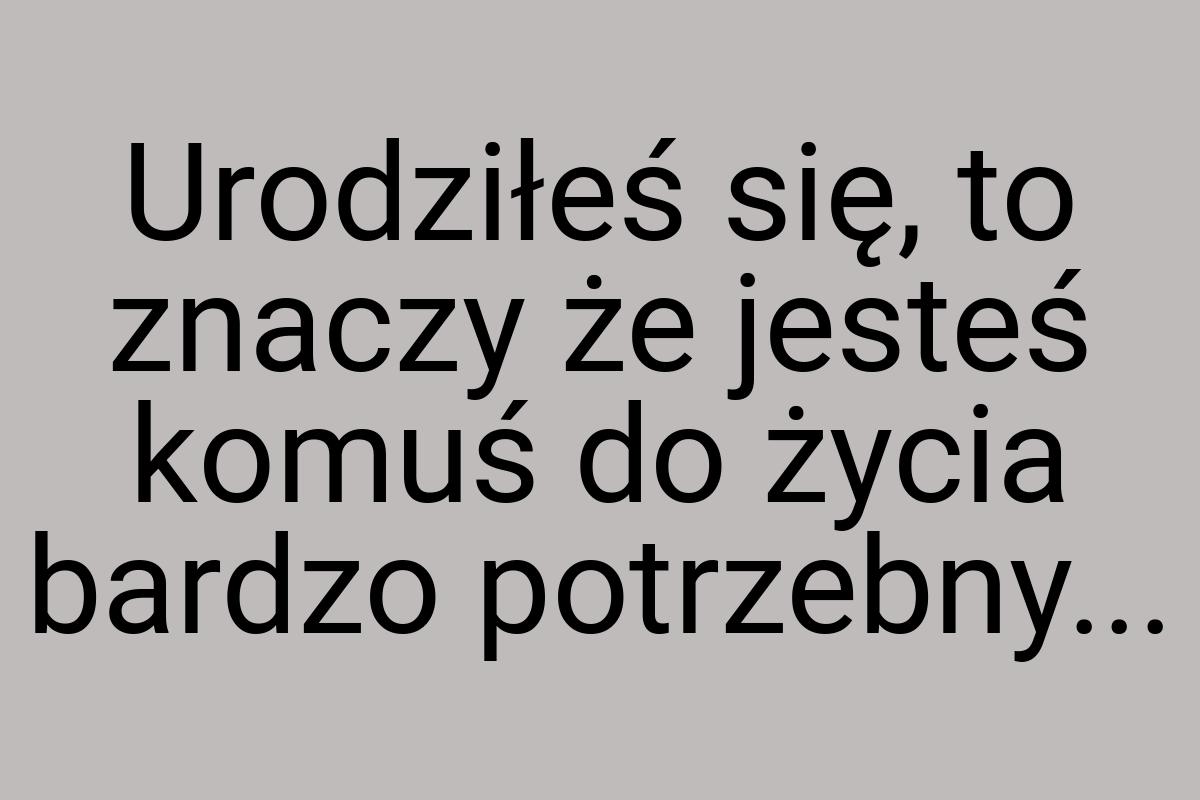 Urodziłeś się, to znaczy że jesteś komuś do życia bardzo