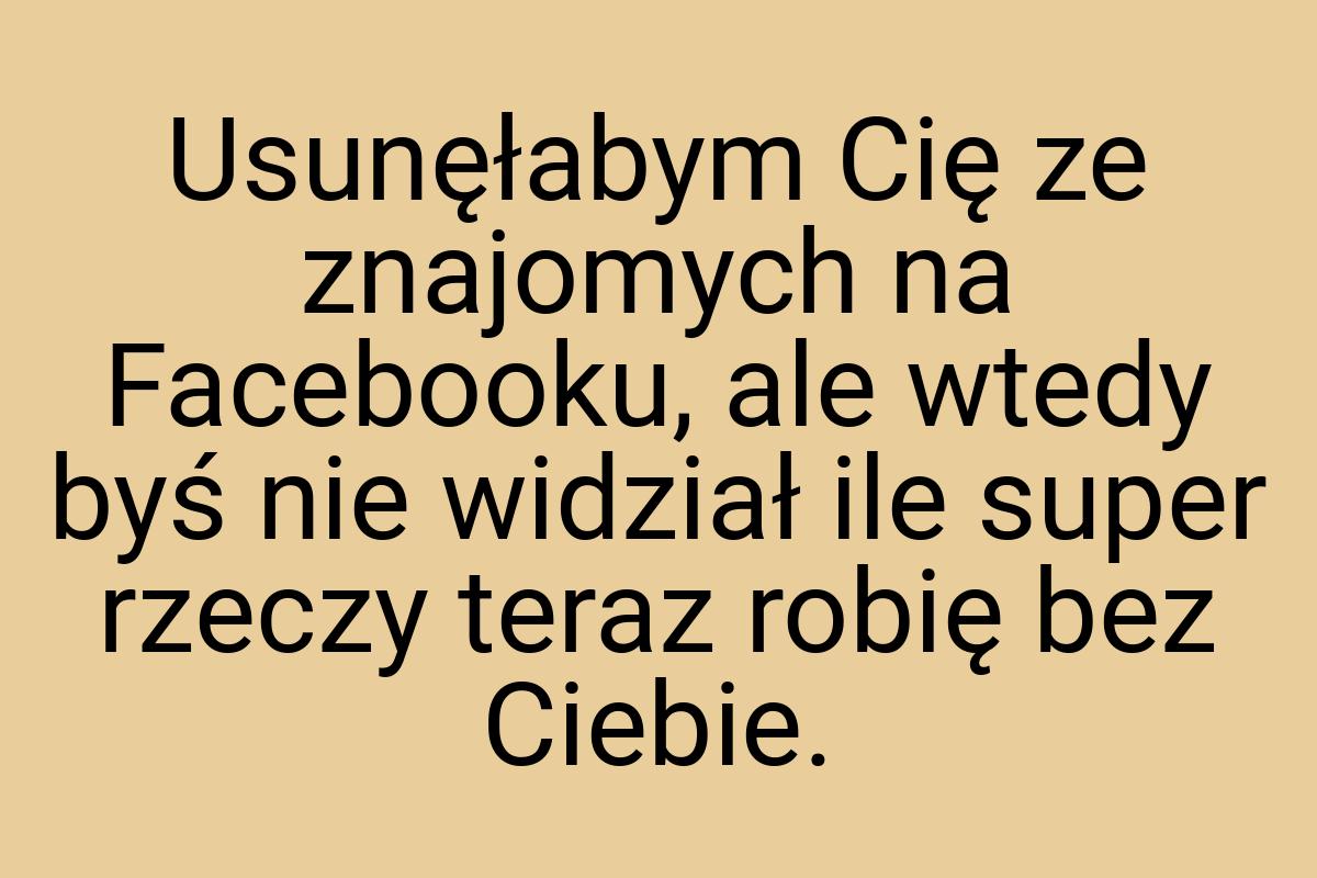 Usunęłabym Cię ze znajomych na Facebooku, ale wtedy byś nie