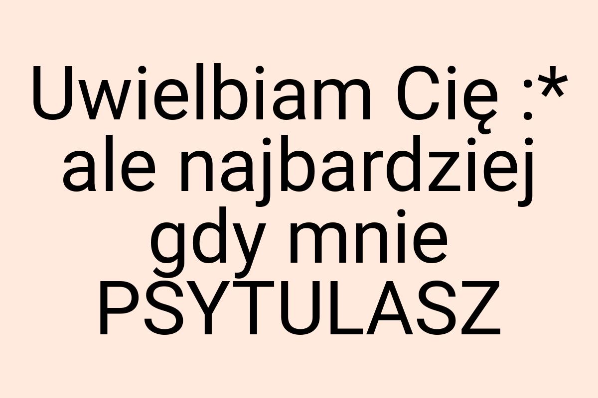 Uwielbiam Cię :* ale najbardziej gdy mnie PSYTULASZ