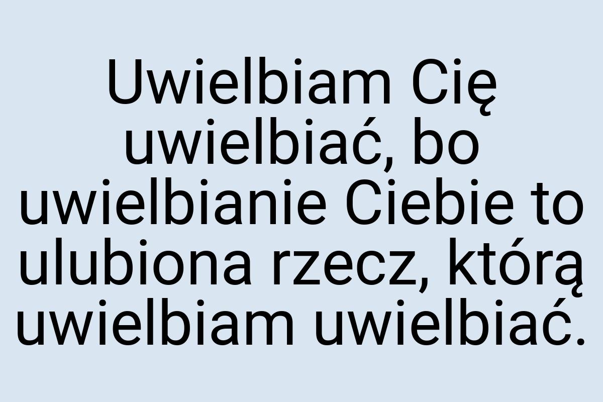 Uwielbiam Cię uwielbiać, bo uwielbianie Ciebie to ulubiona