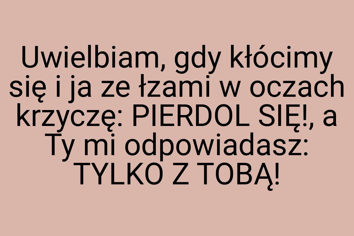 Uwielbiam, gdy kłócimy się i ja ze łzami w oczach krzyczę