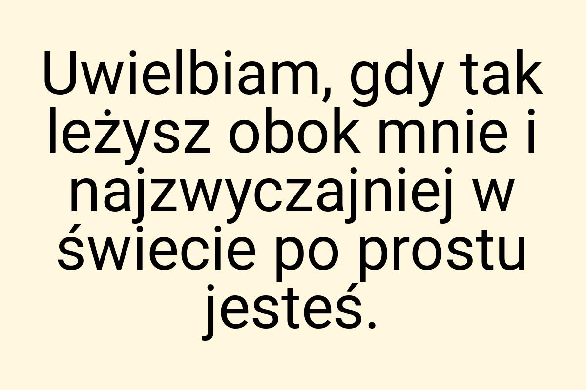Uwielbiam, gdy tak leżysz obok mnie i najzwyczajniej w