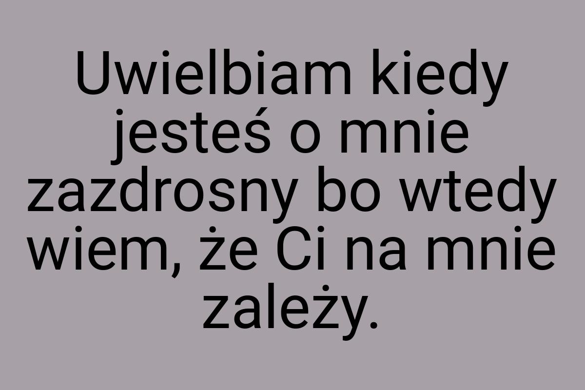 Uwielbiam kiedy jesteś o mnie zazdrosny bo wtedy wiem, że