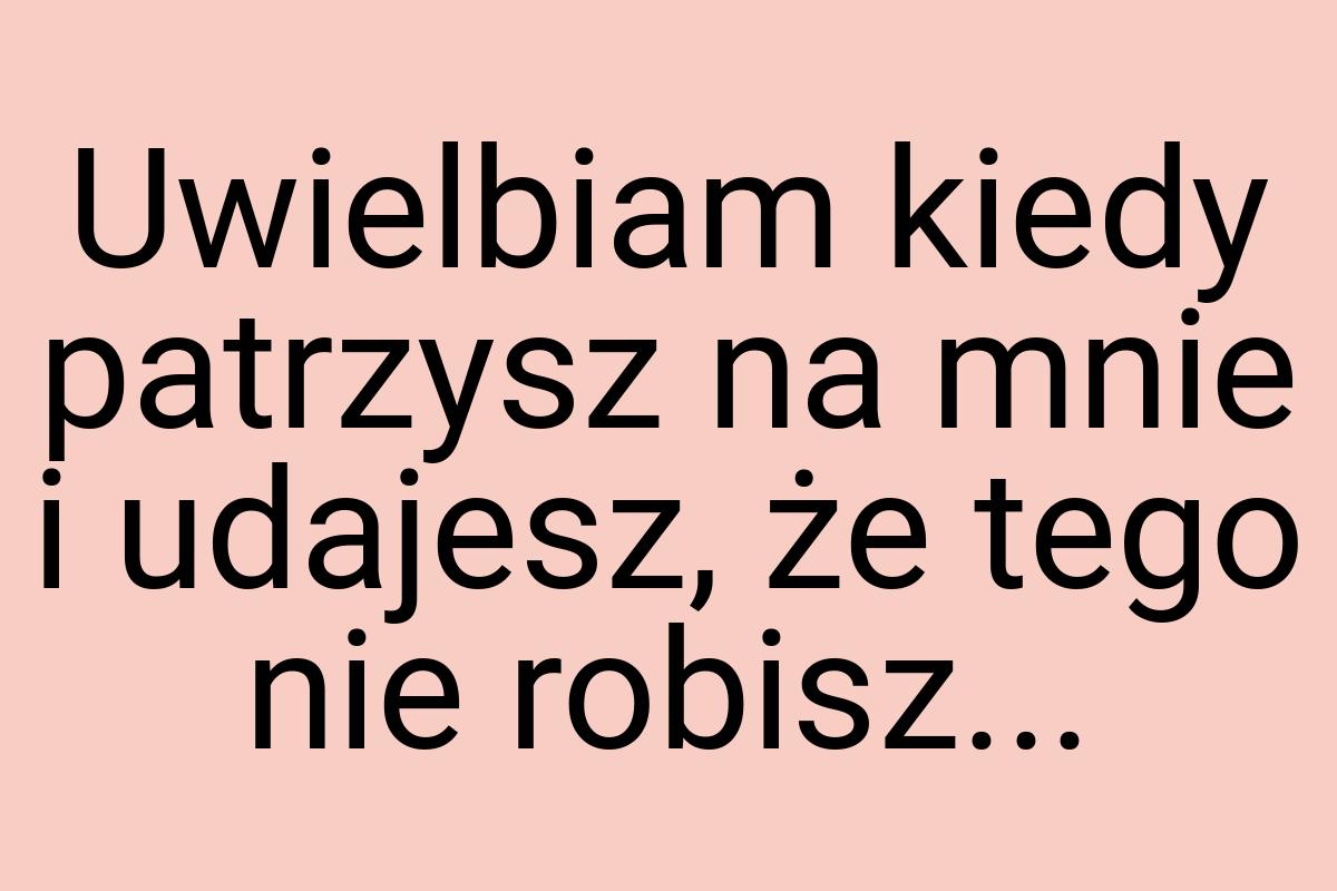 Uwielbiam kiedy patrzysz na mnie i udajesz, że tego nie