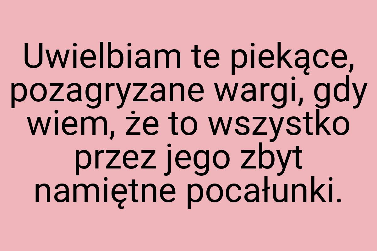 Uwielbiam te piekące, pozagryzane wargi, gdy wiem, że to