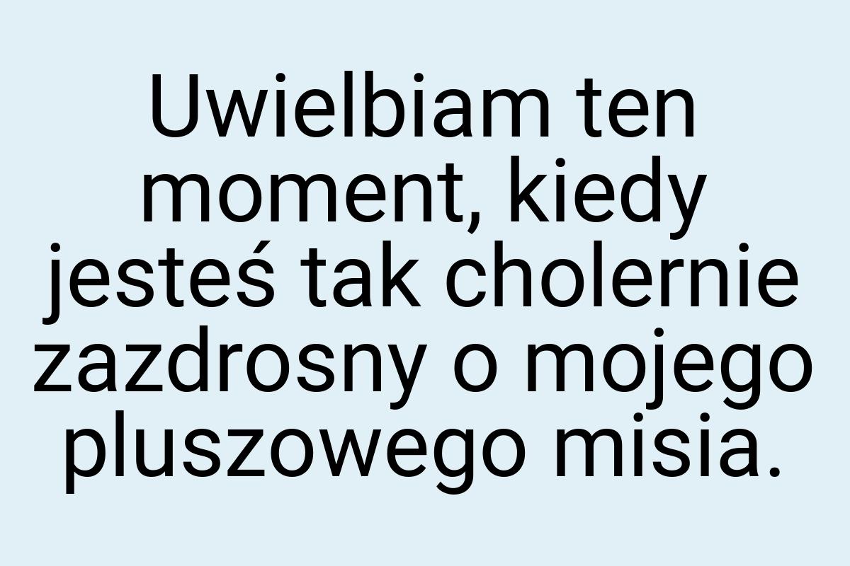 Uwielbiam ten moment, kiedy jesteś tak cholernie zazdrosny