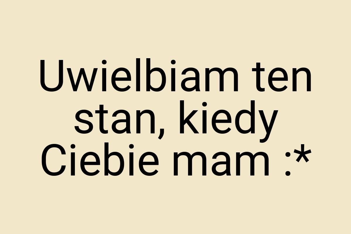 Uwielbiam ten stan, kiedy Ciebie mam