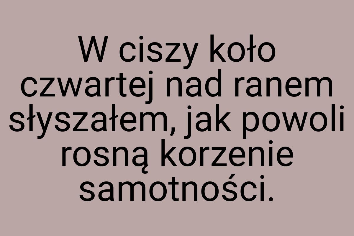 W ciszy koło czwartej nad ranem słyszałem, jak powoli rosną